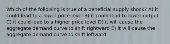 Which of the following is true of a beneficial supply shock? A) it could lead to a lower price level B) it could lead to lower output C) it could lead to a higher price level D) it will cause the aggregate demand curve to shift rightward E) it will cause the aggregate demand curve to shift leftward