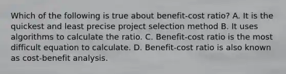 Which of the following is true about benefit-cost ratio? A. It is the quickest and least precise project selection method B. It uses algorithms to calculate the ratio. C. Benefit-cost ratio is the most difficult equation to calculate. D. Benefit-cost ratio is also known as cost-benefit analysis.