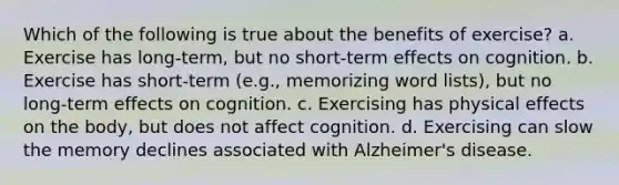 Which of the following is true about the benefits of exercise? a. Exercise has long-term, but no short-term effects on cognition. b. Exercise has short-term (e.g., memorizing word lists), but no long-term effects on cognition. c. Exercising has physical effects on the body, but does not affect cognition. d. Exercising can slow the memory declines associated with Alzheimer's disease.