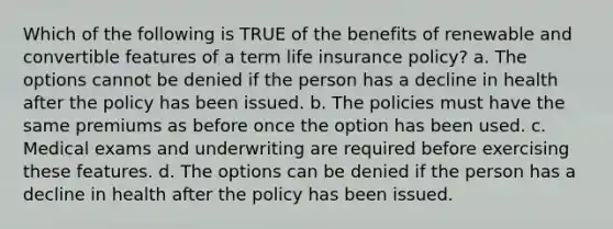 Which of the following is TRUE of the benefits of renewable and convertible features of a term life insurance policy? a. The options cannot be denied if the person has a decline in health after the policy has been issued. b. The policies must have the same premiums as before once the option has been used. c. Medical exams and underwriting are required before exercising these features. d. The options can be denied if the person has a decline in health after the policy has been issued.