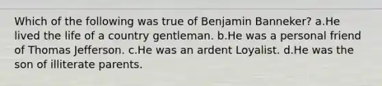 Which of the following was true of Benjamin Banneker? a.He lived the life of a country gentleman. b.He was a personal friend of Thomas Jefferson. c.He was an ardent Loyalist. d.He was the son of illiterate parents.