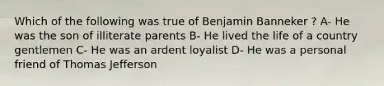 Which of the following was true of Benjamin Banneker ? A- He was the son of illiterate parents B- He lived the life of a country gentlemen C- He was an ardent loyalist D- He was a personal friend of Thomas Jefferson