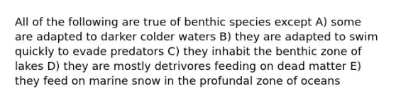 All of the following are true of benthic species except A) some are adapted to darker colder waters B) they are adapted to swim quickly to evade predators C) they inhabit the benthic zone of lakes D) they are mostly detrivores feeding on dead matter E) they feed on marine snow in the profundal zone of oceans