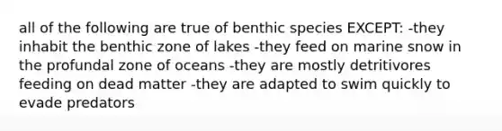 all of the following are true of benthic species EXCEPT: -they inhabit the benthic zone of lakes -they feed on marine snow in the profundal zone of oceans -they are mostly detritivores feeding on dead matter -they are adapted to swim quickly to evade predators