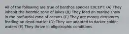 All of the following are true of benthos species EXCEPT: (A) They inhabit the benthic zone of lakes (B) They feed on marine snow in the profundal zone of oceans (C) They are mostly detrivores feeding on dead matter (D) They are adapted to darker colder waters (E) They thrive in oligotrophic conditions