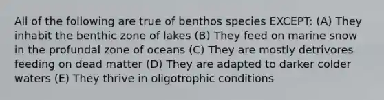 All of the following are true of benthos species EXCEPT: (A) They inhabit the benthic zone of lakes (B) They feed on marine snow in the profundal zone of oceans (C) They are mostly detrivores feeding on dead matter (D) They are adapted to darker colder waters (E) They thrive in oligotrophic conditions