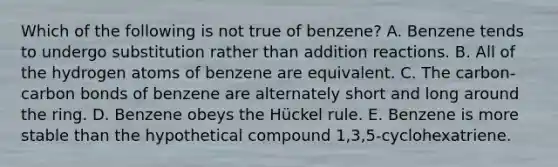 Which of the following is not true of benzene? A. Benzene tends to undergo substitution rather than addition reactions. B. All of the hydrogen atoms of benzene are equivalent. C. The carbon-carbon bonds of benzene are alternately short and long around the ring. D. Benzene obeys the Hückel rule. E. Benzene is more stable than the hypothetical compound 1,3,5-cyclohexatriene.