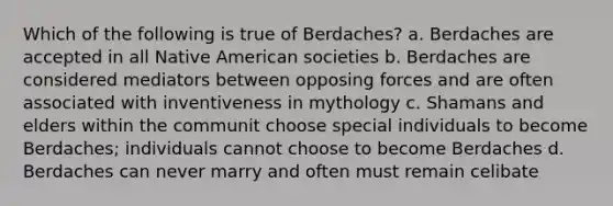 Which of the following is true of Berdaches? a. Berdaches are accepted in all Native American societies b. Berdaches are considered mediators between opposing forces and are often associated with inventiveness in mythology c. Shamans and elders within the communit choose special individuals to become Berdaches; individuals cannot choose to become Berdaches d. Berdaches can never marry and often must remain celibate