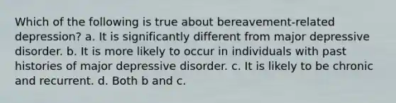 Which of the following is true about bereavement-related depression? a. It is significantly different from major depressive disorder. b. It is more likely to occur in individuals with past histories of major depressive disorder. c. It is likely to be chronic and recurrent. d. Both b and c.