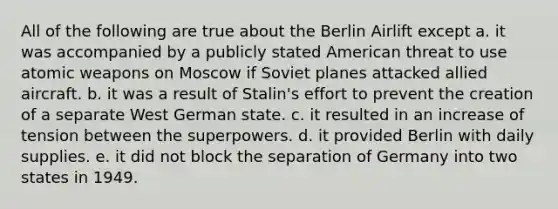 All of the following are true about the Berlin Airlift except a. it was accompanied by a publicly stated American threat to use atomic weapons on Moscow if Soviet planes attacked allied aircraft. b. it was a result of Stalin's effort to prevent the creation of a separate West German state. c. it resulted in an increase of tension between the superpowers. d. it provided Berlin with daily supplies. e. it did not block the separation of Germany into two states in 1949.