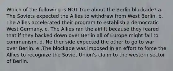 Which of the following is NOT true about the Berlin blockade? a. The Soviets expected the Allies to withdraw from West Berlin. b. The Allies accelerated their program to establish a democratic West Germany. c. The Allies ran the airlift because they feared that if they backed down over Berlin all of Europe might fall to communism. d. Neither side expected the other to go to war over Berlin. e .The blockade was imposed in an effort to force the Allies to recognize the Soviet Union's claim to the western sector of Berlin.