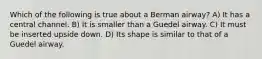 Which of the following is true about a Berman airway? A) It has a central channel. B) It is smaller than a Guedel airway. C) It must be inserted upside down. D) Its shape is similar to that of a Guedel airway.