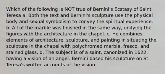 Which of the following is NOT true of Bernini's Ecstasy of Saint Teresa a. Both the text and Bernini's sculpture use the physical body and sexual symbolism to convey the spiritual experience. b. All of the marble was finished in the same way, unifying the figures with the architecture in the chapel. c. He combines elements of architecture, sculpture, and painting in situating the sculpture in the chapel with polychromed marble, fresco, and stained glass. d. The subject is of a saint, canonized in 1622, having a vision of an angel. Bernini based his sculpture on St. Teresa's written accounts of the vision.