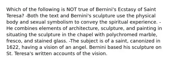 Which of the following is NOT true of Bernini's Ecstasy of Saint Teresa? -Both the text and Bernini's sculpture use the physical body and sexual symbolism to convey the spiritual experience. -He combines elements of architecture, sculpture, and painting in situating the sculpture in the chapel with polychromed marble, fresco, and stained glass. -The subject is of a saint, canonized in 1622, having a vision of an angel. Bernini based his sculpture on St. Teresa's written accounts of the vision.