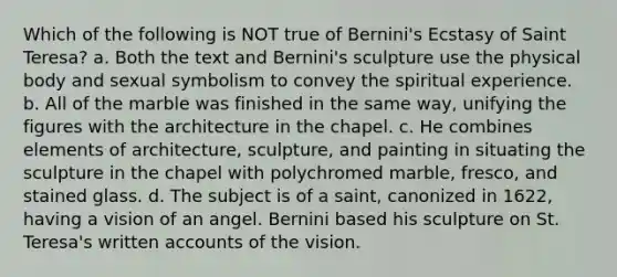 Which of the following is NOT true of Bernini's Ecstasy of Saint Teresa? a. Both the text and Bernini's sculpture use the physical body and sexual symbolism to convey the spiritual experience. b. All of the marble was finished in the same way, unifying the figures with the architecture in the chapel. c. He combines elements of architecture, sculpture, and painting in situating the sculpture in the chapel with polychromed marble, fresco, and stained glass. d. The subject is of a saint, canonized in 1622, having a vision of an angel. Bernini based his sculpture on St. Teresa's written accounts of the vision.