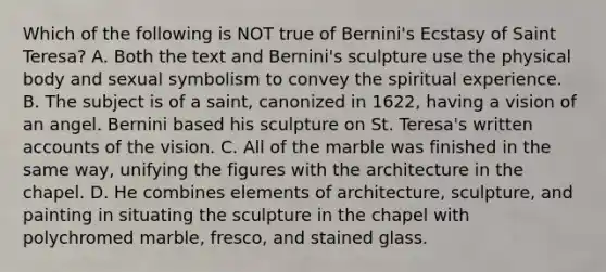 Which of the following is NOT true of Bernini's Ecstasy of Saint Teresa? A. Both the text and Bernini's sculpture use the physical body and sexual symbolism to convey the spiritual experience. B. The subject is of a saint, canonized in 1622, having a vision of an angel. Bernini based his sculpture on St. Teresa's written accounts of the vision. C. All of the marble was finished in the same way, unifying the figures with the architecture in the chapel. D. He combines elements of architecture, sculpture, and painting in situating the sculpture in the chapel with polychromed marble, fresco, and stained glass.