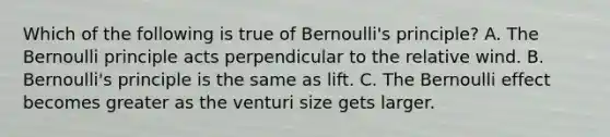 Which of the following is true of Bernoulli's principle? A. The Bernoulli principle acts perpendicular to the relative wind. B. Bernoulli's principle is the same as lift. C. The Bernoulli effect becomes greater as the venturi size gets larger.