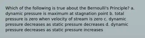 Which of the following is true about the Bernoulli's Principle? a. dynamic pressure is maximum at stagnation point b. total pressure is zero when velocity of stream is zero c. dynamic pressure decreases as static pressure decreases d. dynamic pressure decreases as static pressure increases