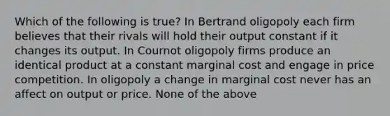 Which of the following is true? In Bertrand oligopoly each firm believes that their rivals will hold their output constant if it changes its output. In Cournot oligopoly firms produce an identical product at a constant marginal cost and engage in price competition. In oligopoly a change in marginal cost never has an affect on output or price. None of the above