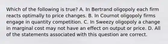 Which of the following is true? A. In Bertrand oligopoly each firm reacts optimally to price changes. B. In Cournot oligopoly firms engage in quantity competition. C. In Sweezy oligopoly a change in marginal cost may not have an effect on output or price. D. All of the statements associated with this question are correct.