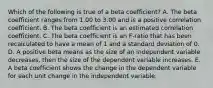 Which of the following is true of a beta coefficient? A. The beta coefficient ranges from 1.00 to 3.00 and is a positive correlation coefficient. B. The beta coefficient is an estimated correlation coefficient. C. The beta coefficient is an F-ratio that has been recalculated to have a mean of 1 and a standard deviation of 0. D. A positive beta means as the size of an independent variable decreases, then the size of the dependent variable increases. E. A beta coefficient shows the change in the dependent variable for each unit change in the independent variable.