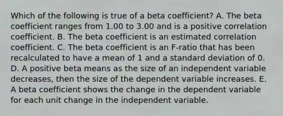 Which of the following is true of a beta coefficient? A. The beta coefficient ranges from 1.00 to 3.00 and is a positive correlation coefficient. B. The beta coefficient is an estimated correlation coefficient. C. The beta coefficient is an F-ratio that has been recalculated to have a mean of 1 and a standard deviation of 0. D. A positive beta means as the size of an independent variable decreases, then the size of the dependent variable increases. E. A beta coefficient shows the change in the dependent variable for each unit change in the independent variable.