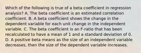 Which of the following is true of a beta coefficient in regression analysis? A. The beta coefficient is an estimated correlation coefficient. B. A beta coefficient shows the change in the dependent variable for each unit change in the independent variable. C. The beta coefficient is an F-ratio that has been recalculated to have a mean of 1 and a standard deviation of 0. D. A positive beta means as the size of an independent variable decreases, then the size of the dependent variable increases.