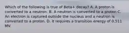 Which of the following is true of Beta+ decay? A. A proton is converted to a neutron. B. A neutron is converted to a proton C. An electron is captured outside the nucleus and a neutron is converted to a proton. D. It requires a transition energy of 0.511 MV.