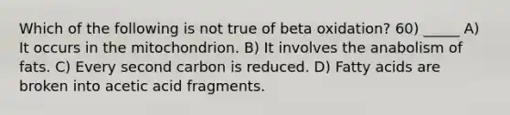 Which of the following is not true of beta oxidation? 60) _____ A) It occurs in the mitochondrion. B) It involves the anabolism of fats. C) Every second carbon is reduced. D) Fatty acids are broken into acetic acid fragments.