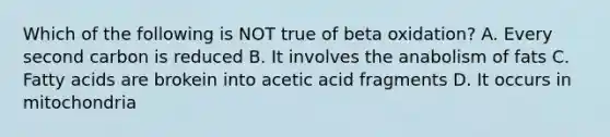 Which of the following is NOT true of beta oxidation? A. Every second carbon is reduced B. It involves the anabolism of fats C. Fatty acids are brokein into acetic acid fragments D. It occurs in mitochondria