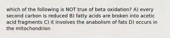 which of the following is NOT true of beta oxidation? A) every second carbon is reduced B) fatty acids are broken into acetic acid fragments C) it involves the anabolism of fats D) occurs in the mitochondrion