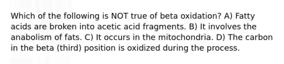 Which of the following is NOT true of beta oxidation? A) Fatty acids are broken into acetic acid fragments. B) It involves the anabolism of fats. C) It occurs in the mitochondria. D) The carbon in the beta (third) position is oxidized during the process.