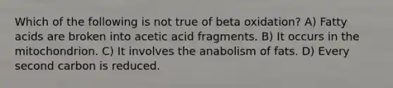 Which of the following is not true of beta oxidation? A) Fatty acids are broken into acetic acid fragments. B) It occurs in the mitochondrion. C) It involves the anabolism of fats. D) Every second carbon is reduced.