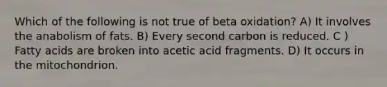 Which of the following is not true of beta oxidation? A) It involves the anabolism of fats. B) Every second carbon is reduced. C ) Fatty acids are broken into acetic acid fragments. D) It occurs in the mitochondrion.