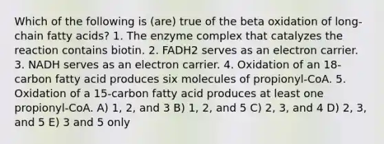 Which of the following is (are) true of the beta oxidation of long-chain fatty acids? 1. The enzyme complex that catalyzes the reaction contains biotin. 2. FADH2 serves as an electron carrier. 3. NADH serves as an electron carrier. 4. Oxidation of an 18-carbon fatty acid produces six molecules of propionyl-CoA. 5. Oxidation of a 15-carbon fatty acid produces at least one propionyl-CoA. A) 1, 2, and 3 B) 1, 2, and 5 C) 2, 3, and 4 D) 2, 3, and 5 E) 3 and 5 only