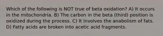 Which of the following is NOT true of beta oxidation? A) It occurs in the mitochondria. B) The carbon in the beta (third) position is oxidized during the process. C) It involves the anabolism of fats. D) Fatty acids are broken into acetic acid fragments.