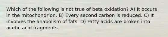 Which of the following is not true of beta oxidation? A) It occurs in the mitochondrion. B) Every second carbon is reduced. C) It involves the anabolism of fats. D) Fatty acids are broken into acetic acid fragments.