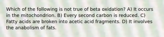 Which of the following is not true of beta oxidation? A) It occurs in the mitochondrion. B) Every second carbon is reduced. C) Fatty acids are broken into acetic acid fragments. D) It involves the anabolism of fats.