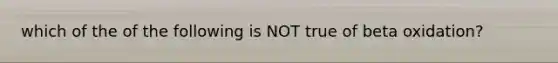 which of the of the following is NOT true of beta oxidation?