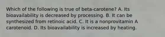 Which of the following is true of beta-carotene? A. Its bioavailability is decreased by processing. B. It can be synthesized from retinoic acid. C. It is a nonprovitamin A carotenoid. D. Its bioavailability is increased by heating.