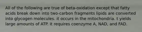 All of the following are true of beta-oxidation except that fatty acids break down into two-carbon fragments lipids are converted into glycogen molecules. it occurs in the mitochondria. t yields large amounts of ATP. it requires coenzyme A, NAD, and FAD.