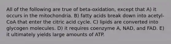 All of the following are true of beta-oxidation, except that A) it occurs in the mitochondria. B) fatty acids break down into acetyl-CoA that enter the citric acid cycle. C) lipids are converted into glycogen molecules. D) it requires coenzyme A, NAD, and FAD. E) it ultimately yields large amounts of ATP.