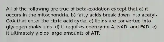 All of the following are true of beta-oxidation except that a) it occurs in the mitochondria. b) fatty acids break down into acetyl-CoA that enter the citric acid cycle. c) lipids are converted into glycogen molecules. d) it requires coenzyme A, NAD, and FAD. e) it ultimately yields large amounts of ATP.