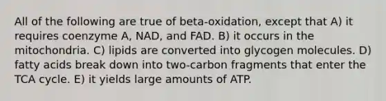 All of the following are true of beta-oxidation, except that A) it requires coenzyme A, NAD, and FAD. B) it occurs in the mitochondria. C) lipids are converted into glycogen molecules. D) fatty acids break down into two-carbon fragments that enter the TCA cycle. E) it yields large amounts of ATP.