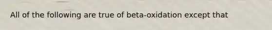 All of the following are true of beta-oxidation except that