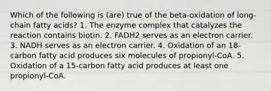 Which of the following is (are) true of the beta-oxidation of long-chain fatty acids? 1. The enzyme complex that catalyzes the reaction contains biotin. 2. FADH2 serves as an electron carrier. 3. NADH serves as an electron carrier. 4. Oxidation of an 18-carbon fatty acid produces six molecules of propionyl-CoA. 5. Oxidation of a 15-carbon fatty acid produces at least one propionyl-CoA.