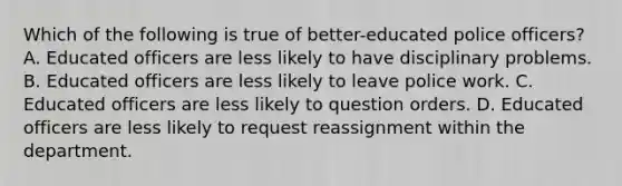 Which of the following is true of better-educated police officers? A. Educated officers are less likely to have disciplinary problems. B. Educated officers are less likely to leave police work. C. Educated officers are less likely to question orders. D. Educated officers are less likely to request reassignment within the department.