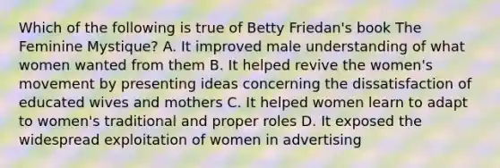 Which of the following is true of Betty Friedan's book The Feminine Mystique? A. It improved male understanding of what women wanted from them B. It helped revive the women's movement by presenting ideas concerning the dissatisfaction of educated wives and mothers C. It helped women learn to adapt to women's traditional and proper roles D. It exposed the widespread exploitation of women in advertising