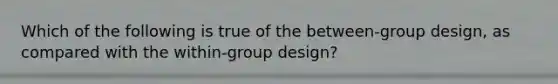 Which of the following is true of the between-group design, as compared with the within-group design?