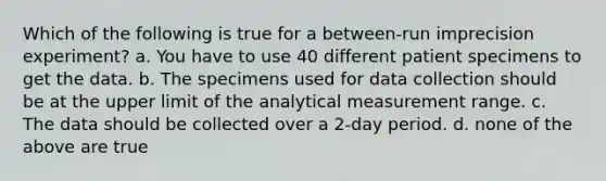 Which of the following is true for a between-run imprecision experiment? a. You have to use 40 different patient specimens to get the data. b. The specimens used for data collection should be at the upper limit of the analytical measurement range. c. The data should be collected over a 2-day period. d. none of the above are true